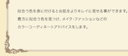 似合う色を身に付けるとお肌をよりキレイに見せる事ができます。貴方に似合う色を見つけ、メイク･ファッションなどのカラーコーディネートアドバイスをします。