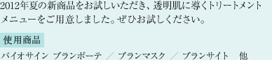 2012年夏の新商品をお試しいただき、透明肌に導くトリートメントメニューを ご用意しました。ぜひお試しください。